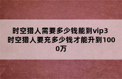 时空猎人需要多少钱能到vip3 时空猎人要充多少钱才能升到1000万